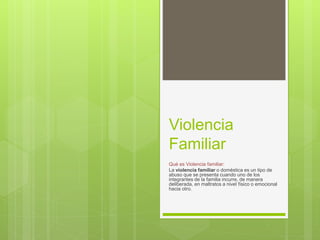 Violencia
Familiar
Qué es Violencia familiar:
La violencia familiar o doméstica es un tipo de
abuso que se presenta cuando uno de los
integrantes de la familia incurre, de manera
deliberada, en maltratos a nivel físico o emocional
hacia otro.
 
