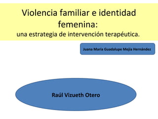Violencia familiar e identidad
femenina:
una estrategia de intervención terapéutica.
Juana María Guadalupe Mejía Hernández
Raúl Vizueth Otero
 