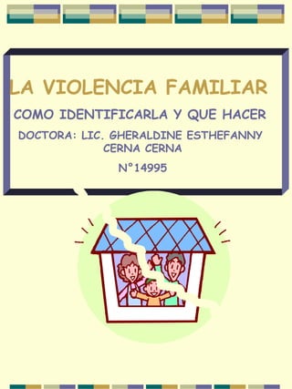 LA VIOLENCIA FAMILIAR
COMO IDENTIFICARLA Y QUE HACER
DOCTORA: LIC. GHERALDINE ESTHEFANNY
CERNA CERNA
N°14995
 