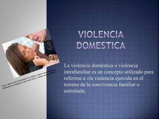 La violencia doméstica o violencia
intrafamiliar es un concepto utilizado para
referirse a «la violencia ejercida en el
terreno de la convivencia familiar o
asimilada,
 