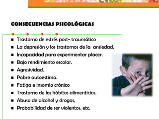 CONSECUENCIAS PSICOLÓGICAS

   Trastorno de estrés post- traumático
   La depresión y los trastornos de la ansiedad.
   Incapacidad para experimentar placer.
   Bajo rendimiento escolar.
   Agresividad.
   Pobre autoestima.
   Fatiga e insomio crónico
   Trastorno de los hábitos alimenticios.
   Abuso de alcohol y drogas,
   Probabilidad de ser violentos. etc.
 