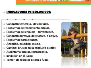    INDICADORES PSICOLOGICOS:


   Conducta temerosa, desconfiada.
   Problemas de rendimiento escolar.
   Problemas de lenguaje - tartamudeo.
   Conducta agresiva, destructiva, o pasiva.
   Problemas para el sueño.
   Ansiedad, pesadilla, miedo.
   Cambios bruscos en la conducta escolar.
   Ausentismo escolar, retraimiento.
   Inhibición en el juego.
   Temor de regresar a casa o fuga.
 