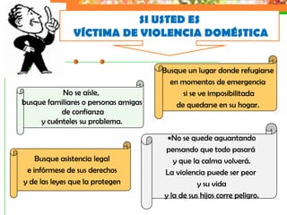 SI USTED ES
               VÍCTIMA DE VIOLENCIA DOMÉSTICA


                                      Busque un lugar donde refugiarse
                                        en momentos de emergencia
           No se aísle,                     si se ve imposibilitada
busque familiares o personas amigas       de quedarse en su hogar.
           de confianza
     y cuénteles su problema.

                                         No se quede aguantando
                                      pensando que todo pasará
    Busque asistencia legal              y que la calma volverá.
 e infórmese de sus derechos          La violencia puede ser peor
y de las leyes que la protegen                   y su vida
                                      y la de sus hijos corre peligro.
 