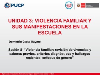 UNIDAD 3: VIOLENCIA FAMILIAR Y
SUS MANIFESTACIONES EN LA
ESCUELA
Sesión 8 “Violencia familiar: revisión de vivencias y
saberes previos, criterios diagnósticos y hallazgos
recientes, enfoque de género”
Demetrio Ccesa Rayme
 