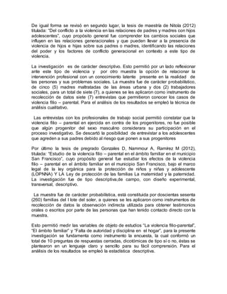 De igual forma se revisó en segundo lugar, la tesis de maestría de Nitola (2012)
titulada: “Del conflicto a la violencia en las relaciones de padres y madres con hijos
adolescentes”, cuyo propósito general fue comprender los cambios sociales que
influyen en las relaciones generacionales y que pueden llevar a la presencia de
violencia de hijos e hijas sobre sus padres o madres, identificando las relaciones
del poder y los factores de conflicto generacional en contexto a este tipo de
violencia.
La investigación es de carácter descriptivo. Esto permitió por un lado reflexionar
ante este tipo de violencia y por otro muestra la opción de relacionar la
intervención profesional con un conocimiento latente presente en la realidad de
las personas y sus problemas sociales. La muestra fue de carácter probabilístico,
de cinco (5) madres maltratadas de las áreas urbana y dos (2) trabajadores
sociales, para un total de siete (7), a quienes se les aplicaron como instrumento de
recolección de datos siete (7) entrevistas que permitieron conocer los casos de
violencia filio – parental. Para el análisis de los resultados se empleó la técnica de
análisis cualitativo.
Las entrevistas con los profesionales de trabajo social permitió constatar que la
violencia filio – parental en ejercida en contra de los progenitores, no fue posible
que algún progenitor del sexo masculino considerara su participación en el
proceso investigativo. Se descartó la posibilidad de entrevistar a los adolescentes
que agreden a sus padres debido al riesgo que ponen a sus progenitores
Por último la tesis de pregrado Gonzales D, Nammour A, Ramírez M (2012),
titulada: “Estudio de la violencia filio – parental en el ámbito familiar en el municipio
San Francisco”, cuyo propósito general fue estudiar los efectos de la violencia
filio – parental en el ámbito familiar en el municipio San Francisco, bajo el marco
legal de la ley orgánica para la protección de niños y niñas y adolescente
(LOPNNA) Y LA Ley de protección de las familias La maternidad y la paternidad.
La investigación fue de tipo descriptiva,de campo, con diseño experimental,
transversal, descriptivo.
La muestra fue de carácter probabilística, está constituida por doscientas sesenta
(260) familias del I lote del soler, a quienes se les aplicaron como instrumentos de
recolección de datos la observación indirecta utilizada para obtener testimonios
orales o escritos por parte de las personas que han tenido contacto directo con la
muestra.
Esto permitió medir las variables de objeto de estudios “La violencia filio-parental”,
“El ámbito familiar” y “Falta de autoridad y disciplina en el hogar”, para la presente
investigación se fundamenta como instrumento la encuesta, la cual conformó un
total de 10 preguntas de respuestas cerradas, dicotómicas de tipo sí o no, éstas se
plantearon en un lenguaje claro y sencillo para su fácil comprensión. Para el
análisis de los resultados se empleó la estadística descriptiva.
 