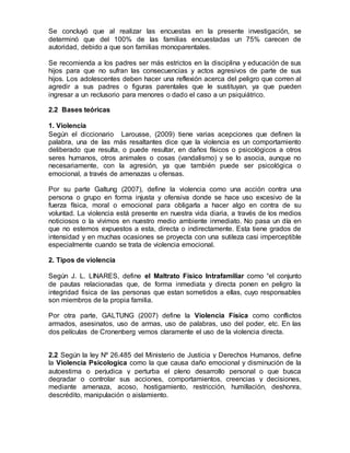 Se concluyó que al realizar las encuestas en la presente investigación, se
determinó que del 100% de las familias encuestadas un 75% carecen de
autoridad, debido a que son familias monoparentales.
Se recomienda a los padres ser más estrictos en la disciplina y educación de sus
hijos para que no sufran las consecuencias y actos agresivos de parte de sus
hijos. Los adolescentes deben hacer una reflexión acerca del peligro que corren al
agredir a sus padres o figuras parentales que le sustituyan, ya que pueden
ingresar a un reclusorio para menores o dado el caso a un psiquiátrico.
2.2 Bases teóricas
1. Violencia
Según el diccionario Larousse, (2009) tiene varias acepciones que definen la
palabra, una de las más resaltantes dice que la violencia es un comportamiento
deliberado que resulta, o puede resultar, en daños físicos o psicológicos a otros
seres humanos, otros animales o cosas (vandalismo) y se lo asocia, aunque no
necesariamente, con la agresión, ya que también puede ser psicológica o
emocional, a través de amenazas u ofensas.
Por su parte Galtung (2007), define la violencia como una acción contra una
persona o grupo en forma injusta y ofensiva donde se hace uso excesivo de la
fuerza física, moral o emocional para obligarla a hacer algo en contra de su
voluntad. La violencia está presente en nuestra vida diaria, a través de los medios
noticiosos o la vivimos en nuestro medio ambiente inmediato. No pasa un día en
que no estemos expuestos a esta, directa o indirectamente. Esta tiene grados de
intensidad y en muchas ocasiones se proyecta con una sutileza casi imperceptible
especialmente cuando se trata de violencia emocional.
2. Tipos de violencia
Según J. L. LINARES, define el Maltrato Físico Intrafamiliar como “el conjunto
de pautas relacionadas que, de forma inmediata y directa ponen en peligro la
integridad fisica de las personas que estan sometidos a ellas, cuyo responsables
son miembros de la propia familia.
Por otra parte, GALTUNG (2007) define la Violencia Física como conflictos
armados, asesinatos, uso de armas, uso de palabras, uso del poder, etc. En las
dos películas de Cronenberg vemos claramente el uso de la violencia directa.
2.2 Según la ley Nº 26.485 del Ministerio de Justicia y Derechos Humanos, define
la Violencia Psicologica como la que causa daño emocional y disminución de la
autoestima o perjudica y perturba el pleno desarrollo personal o que busca
degradar o controlar sus acciones, comportamientos, creencias y decisiones,
mediante amenaza, acoso, hostigamiento, restricción, humillación, deshonra,
descrédito, manipulación o aislamiento.
 