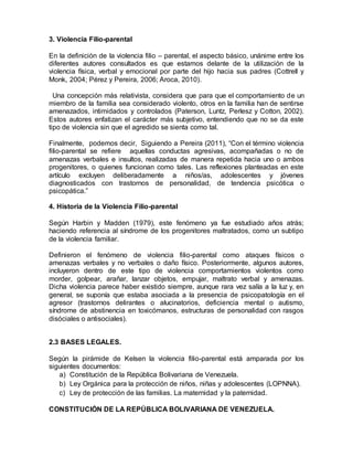 3. Violencia Filio-parental
En la definición de la violencia filio – parental, el aspecto básico, unánime entre los
diferentes autores consultados es que estamos delante de la utilización de la
violencia física, verbal y emocional por parte del hijo hacia sus padres (Cottrell y
Monk, 2004; Pérez y Pereira, 2006; Aroca, 2010).
Una concepción más relativista, considera que para que el comportamiento de un
miembro de la familia sea considerado violento, otros en la familia han de sentirse
amenazados, intimidados y controlados (Paterson, Luntz, Perlesz y Cotton, 2002).
Estos autores enfatizan el carácter más subjetivo, entendiendo que no se da este
tipo de violencia sin que el agredido se sienta como tal.
Finalmente, podemos decir, Siguiendo a Pereira (2011), “Con el término violencia
filio-parental se refiere aquellas conductas agresivas, acompañadas o no de
amenazas verbales e insultos, realizadas de manera repetida hacia uno o ambos
progenitores, o quienes funcionan como tales. Las reflexiones planteadas en este
artículo excluyen deliberadamente a niños/as, adolescentes y jóvenes
diagnosticados con trastornos de personalidad, de tendencia psicótica o
psicopática.”
4. Historia de la Violencia Filio-parental
Según Harbin y Madden (1979), este fenómeno ya fue estudiado años atrás;
haciendo referencia al síndrome de los progenitores maltratados, como un subtipo
de la violencia familiar.
Definieron el fenómeno de violencia filio-parental como ataques físicos o
amenazas verbales y no verbales o daño físico. Posteriormente, algunos autores,
incluyeron dentro de este tipo de violencia comportamientos violentos como
morder, golpear, arañar, lanzar objetos, empujar, maltrato verbal y amenazas.
Dicha violencia parece haber existido siempre, aunque rara vez salía a la luz y, en
general, se suponía que estaba asociada a la presencia de psicopatología en el
agresor (trastornos delirantes o alucinatorios, deficiencia mental o autismo,
síndrome de abstinencia en toxicómanos, estructuras de personalidad con rasgos
disóciales o antisociales).
2.3 BASES LEGALES.
Según la pirámide de Kelsen la violencia filio-parental está amparada por los
siguientes documentos:
a) Constitución de la República Bolivariana de Venezuela.
b) Ley Orgánica para la protección de niños, niñas y adolescentes (LOPNNA).
c) Ley de protección de las familias. La maternidad y la paternidad.
 
