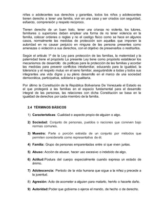 una crianza no violenta, los tutores, familiares o superiores deben emplear una
forma de no tener violencia en la familia, colocar ordenes o reglas y no el castigo
físico como se hace en algunos casos, normalmente las medidas de protección
son aquellas que imponen la autoridad en no causar perjuicio en ninguna de las
persona presentes como amenazas o violación a sus derechos, con el objetivo de
preservarlos o restituirlos.
Según el artículo 1º de la Ley para protección de las familias, la maternidad y la
paternidad tiene el propósito La presente Ley tiene como propósito establecer los
mecanismos de desarrollo de políticas para la protección de las familias y acordar
las medidas para prevenir conflictos intrafamiliar, educando para la igualdad, la
tolerancia y el respeto mutuo en el seno familiar, asegurándole a todas y todos sus
integrantes una vida digna y su pleno desarrollo en el marco de una sociedad
democrática, participativa, solidaria e igualitaria.
Por último la Constitución de la República Bolivariana De Venezuela el Estado es
el que protegerá a las familias en el espacio fundamental para el desarrollo
integral de las personas, las relaciones con dicha Constitución se basa en la
igualdad de derechos por cada miembro de la familia.
2.4 TÉRMINOS BÁSICOS
1) Características: Cualidad o aspecto propio de alguien o algo.
2) Sociedad: Conjunto de personas, pueblos o naciones que conviven bajo
normas comunes.
3) Muestra: Parte o porción extraída de un conjunto por métodos que
permiten considerarla como representativa de él.
4) Familia: Grupo de personas emparentadas entre sí que viven juntas.
5) Abuso: Acción de abusar, hacer uso excesivo o indebido de algo.
6) Actitud:Postura del cuerpo especialmente cuando expresa un estado de
ánimo.
7) Adolescencia: Período de la vida humana que sigue a la niñez y precede a
la juventud.
8) Agresión: Acto de acometer a alguien para matarlo, herirlo o hacerle daño.
9) Autoridad:Poder que gobierna o ejerce el mando, de hecho o de derecho.
10)Autoestima: Valoración generalmente positiva de sí mismo.
 