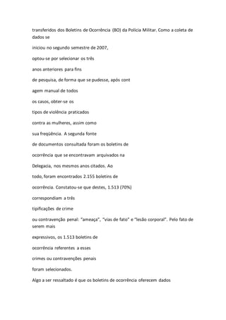 transferidos dos Boletins de Ocorrência (BO) da Polícia Militar. Como a coleta de 
dados se 
iniciou no segundo semestre de 2007, 
optou-se por selecionar os três 
anos anteriores para fins 
de pesquisa, de forma que se pudesse, após cont 
agem manual de todos 
os casos, obter-se os 
tipos de violência praticados 
contra as mulheres, assim como 
sua freqüência. A segunda fonte 
de documentos consultada foram os boletins de 
ocorrência que se encontravam arquivados na 
Delegacia, nos mesmos anos citados. Ao 
todo, foram encontrados 2.155 boletins de 
ocorrência. Constatou-se que destes, 1.513 (70%) 
correspondiam a três 
tipificações de crime 
ou contravenção penal: “ameaça”, “vias de fato” e “lesão corporal”. Pelo fato de 
serem mais 
expressivos, os 1.513 boletins de 
ocorrência referentes a esses 
crimes ou contravenções penais 
foram selecionados. 
Algo a ser ressaltado é que os boletins de ocorrência oferecem dados 
 