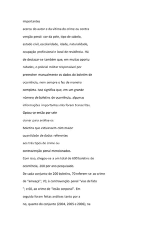 importantes 
acerca do autor e da vítima do crime ou contra 
venção penal: cor da pele, tipo de cabelo, 
estado civil, escolaridade, idade, naturalidade, 
ocupação profissional e local de residência. Há 
de destacar-se também que, em muitas oportu 
nidades, o policial militar responsável por 
preencher manualmente os dados do boletim de 
ocorrência, nem sempre o fez de maneira 
completa. Isso significa que, em um grande 
número de boletins de ocorrência, algumas 
informações importantes não foram transcritas. 
Optou-se então por sele 
cionar para análise os 
boletins que estivessem com maior 
quantidade de dados referentes 
aos três tipos de crime ou 
contravenção penal mencionados. 
Com isso, chegou-se a um total de 600 boletins de 
ocorrência, 200 por ano pesquisado. 
De cada conjunto de 200 boletins, 70 referem-se ao crime 
de “ameaça”; 70, à contravenção penal “vias de fato 
”; e 60, ao crime de “lesão corporal”. Em 
seguida foram feitas análises tanto por a 
no, quanto do conjunto (2004, 2005 e 2006), na 
 