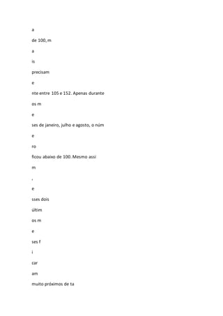 a 
de 100, m 
a 
is 
precisam 
e 
nte entre 105 e 152. Apenas durante 
os m 
e 
ses de janeiro, julho e agosto, o núm 
e 
ro 
ficou abaixo de 100. Mesmo assi 
m 
, 
e 
sses dois 
últim 
os m 
e 
ses f 
i 
car 
am 
muito próximos de ta 
 