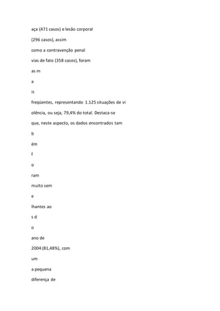 aça (471 casos) e lesão corporal 
(296 casos), assim 
como a contravenção penal 
vias de fato (358 casos), foram 
as m 
a 
is 
freqüentes, representando 1.125 situações de vi 
olência, ou seja, 79,4% do total. Destaca-se 
que, neste aspecto, os dados encontrados tam 
b 
ém 
f 
o 
ram 
muito sem 
e 
lhantes ao 
s d 
o 
ano de 
2004 (81,48%), com 
um 
a pequena 
diferença de 
 