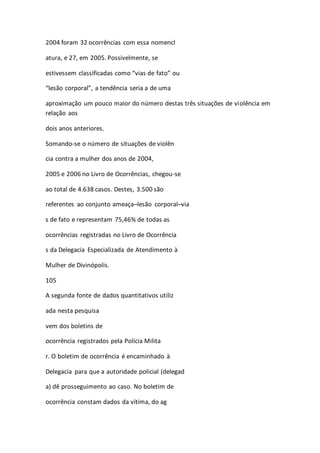 2004 foram 32 ocorrências com essa nomencl 
atura, e 27, em 2005. Possivelmente, se 
estivessem classificadas como “vias de fato” ou 
“lesão corporal”, a tendência seria a de uma 
aproximação um pouco maior do número destas três situações de violência em 
relação aos 
dois anos anteriores. 
Somando-se o número de situações de violên 
cia contra a mulher dos anos de 2004, 
2005 e 2006 no Livro de Ocorrências, chegou-se 
ao total de 4.638 casos. Destes, 3.500 são 
referentes ao conjunto ameaça–lesão corporal–via 
s de fato e representam 75,46% de todas as 
ocorrências registradas no Livro de Ocorrência 
s da Delegacia Especializada de Atendimento à 
Mulher de Divinópolis. 
105 
A segunda fonte de dados quantitativos utiliz 
ada nesta pesquisa 
vem dos boletins de 
ocorrência registrados pela Polícia Milita 
r. O boletim de ocorrência é encaminhado à 
Delegacia para que a autoridade policial (delegad 
a) dê prosseguimento ao caso. No boletim de 
ocorrência constam dados da vítima, do ag 
 
