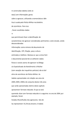m construídas tabelas (vide an 
exos) com informações gerais 
sobre o agressor, utilizando a nomenclatura idên 
tica à usada pela Polícia Militar nos boletins 
de ocorrência. Para isso 
, foram escolhidos dados 
39 
que permitissem fazer a identificação de 
características do agressor consideradas pertinentes a este estudo, sendo 
desconsideradas 
informações como número de documento de 
identificação, CPF, filiação, peso e altura 
estimados e telefone. Destaca-se que a única font 
e documental possível de se colherem dados 
físicos e sociais acerca do agressor na Delega 
cia Especializada de Atendimento à Mulher 
(com exceção dos inquéritos policiais) são os bol 
etins de ocorrência da Polícia Militar. As 
tabelas apresentadas em relação aos anos de 
2004, 2005, 2006 e do conjunto destes três anos 
que serão apresentadas dentro deste capítulo 
apresentam formato reduzido. O que se está 
querendo dizer com formato reduzido é o seguinte: no ano de 2004, por 
exemplo, foram 
listadas 44 profissões dos agressores. Seis de 
las representam 41,5% da amostra. A tabela 
 