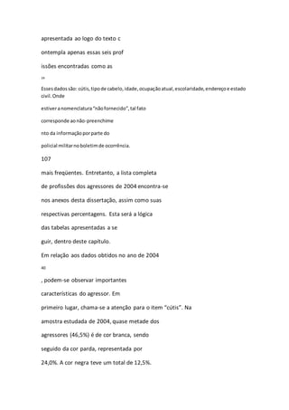 apresentada ao logo do texto c 
ontempla apenas essas seis prof 
issões encontradas como as 
39 
Esses dados são: cútis, tipo de cabelo, idade, ocupação atual, escolaridade, endereço e estado 
civil. Onde 
estiver a nomenclatura “não fornecido”, tal fato 
corresponde ao não-preenchime 
nto da informação por parte do 
policial militar no boletim de ocorrência. 
107 
mais freqüentes. Entretanto, a lista completa 
de profissões dos agressores de 2004 encontra-se 
nos anexos desta dissertação, assim como suas 
respectivas percentagens. Esta será a lógica 
das tabelas apresentadas a se 
guir, dentro deste capítulo. 
Em relação aos dados obtidos no ano de 2004 
40 
, podem-se observar importantes 
características do agressor. Em 
primeiro lugar, chama-se a atenção para o item “cútis”. Na 
amostra estudada de 2004, quase metade dos 
agressores (46,5%) é de cor branca, sendo 
seguido da cor parda, representada por 
24,0%. A cor negra teve um total de 12,5%. 
 