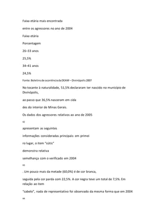 Faixa etária mais encontrada 
entre os agressores no ano de 2004 
Faixa etária 
Porcentagem 
26–33 anos 
25,5% 
34–41 anos 
24,5% 
Fonte: Boletins de ocorrência da DEAM – Divinópolis 2007 
No tocante à naturalidade, 51,5% declararam ter nascido no município de 
Divinópolis, 
ao passo que 36,5% nasceram em cida 
des do interior de Minas Gerais. 
Os dados dos agressores relativos ao ano de 2005 
42 
apresentam as seguintes 
informações consideradas principais: em primei 
ro lugar, o item “cútis” 
demonstra relativa 
semelhança com o verificado em 2004 
43 
. Um pouco mais da metade (60,0%) é de cor branca, 
seguida pela cor parda com 22,5%. A cor negra teve um total de 7,5%. Em 
relação ao item 
“cabelo”, nada de representativo foi observado da mesma forma que em 2004 
44 
 