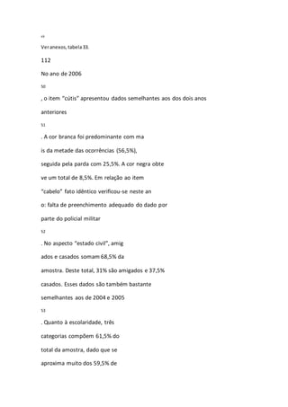 49 
Ver anexos, tabela 33. 
112 
No ano de 2006 
50 
, o item “cútis” apresentou dados semelhantes aos dos dois anos 
anteriores 
51 
. A cor branca foi predominante com ma 
is da metade das ocorrências (56,5%), 
seguida pela parda com 25,5%. A cor negra obte 
ve um total de 8,5%. Em relação ao item 
“cabelo” fato idêntico verificou-se neste an 
o: falta de preenchimento adequado do dado por 
parte do policial militar 
52 
. No aspecto “estado civil”, amig 
ados e casados somam 68,5% da 
amostra. Deste total, 31% são amigados e 37,5% 
casados. Esses dados são também bastante 
semelhantes aos de 2004 e 2005 
53 
. Quanto à escolaridade, três 
categorias compõem 61,5% do 
total da amostra, dado que se 
aproxima muito dos 59,5% de 
 