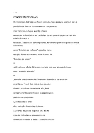 118 
CONSIDERAÇÕES FINAIS 
Os referenciais teóricos que foram utilizados nesta pesquisa apontam para a 
possibilidade de o ser humano exercer comportame 
ntos violentos, inclusive quando estes se 
encontram influenciados por condições sociais que o impeçam de viver em 
estado de prazer e 
felicidade. A sociedade contemporânea, fortemente permeada pelo que Freud 
denominou 
como “Princípio da realidade”, resultou numa 
redução do que este mesmo autor chamou de 
“Princípio do prazer” 
61 
. Além disso, a labuta diária, representada pelo que Marcuse intitulou 
como “trabalho alienado” 
62 
, também simboliza um afastamento da experiência de felicidade 
descrita por Freud. Com isso, o risco de adoe 
cimento psíquico e conseqüente adoção de 
comportamentos considerados psicopatológicos 
pode tornar-se constant 
e, destacando-se entre 
eles, a adoção de atitudes violentas. 
A violência de gênero é apenas uma das fo 
rmas de violência que se apresenta na 
contemporaneidade e, dada a sua expressividade 
 