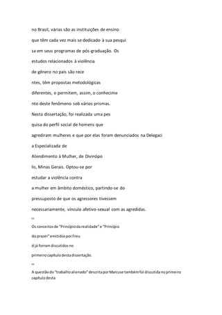 no Brasil, várias são as instituições de ensino 
que têm cada vez mais se dedicado à sua pesqui 
sa em seus programas de pós-graduação. Os 
estudos relacionados à violência 
de gênero no país são rece 
ntes, têm propostas metodológicas 
diferentes, e permitem, assim, o conhecime 
nto deste fenômeno sob vários prismas. 
Nesta dissertação, foi realizada uma pes 
quisa do perfil social de homens que 
agrediram mulheres e que por elas foram denunciados na Delegaci 
a Especializada de 
Atendimento à Mulher, de Divinópo 
lis, Minas Gerais. Optou-se por 
estudar a violência contra 
a mulher em âmbito doméstico, partindo-se do 
pressuposto de que os agressores tivessem 
necessariamente, vínculo afetivo-sexual com as agredidas. 
61 
Os conceitos de “Princípio da realidade” e “Princípio 
do prazer” emitidos por Freu 
d já forram discutidos no 
primeiro capítulo desta dissertação. 
62 
A questão do “trabalho alienado” descrita por Marcuse também foi discutida no primeiro 
capítulo desta 
 