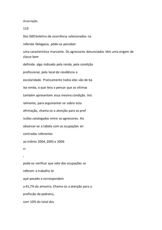 dissertação. 
119 
Dos 600 boletins de ocorrência selecionados na 
referida Delegacia, pôde-se perceber 
uma característica marcante. Os agressores denunciados têm uma origem de 
classe bem 
definida: algo indicado pela renda, pela condição 
profissional, pelo local de residência e 
escolaridade. Praticamente todos eles são de ba 
ixa renda, o que leva a pensar que as vítimas 
também apresentem essa mesma condição. Inic 
ialmente, para argumentar-se sobre esta 
afirmação, chama-se a atenção para as prof 
issões catalogadas entre os agressores. Ao 
observar-se a tabela com as ocupações en 
contradas referentes 
ao triênio 2004, 2005 e 2006 
63 
, 
pode-se verificar que sete das ocupações se 
referem a trabalho br 
açal pesado e correspondem 
a 41,7% da amostra. Chama-se a atenção para a 
profissão de pedreiro, 
com 10% do total dos 
 