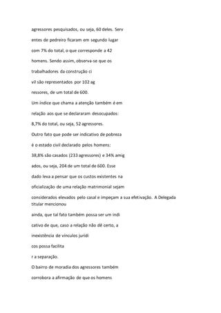agressores pesquisados, ou seja, 60 deles. Serv 
entes de pedreiro ficaram em segundo lugar 
com 7% do total, o que corresponde a 42 
homens. Sendo assim, observa-se que os 
trabalhadores da construção ci 
vil são representados por 102 ag 
ressores, de um total de 600. 
Um índice que chama a atenção também é em 
relação aos que se declararam desocupados: 
8,7% do total, ou seja, 52 agressores. 
Outro fato que pode ser indicativo de pobreza 
é o estado civil declarado pelos homens: 
38,8% são casados (233 agressores) e 34% amig 
ados, ou seja, 204 de um total de 600. Esse 
dado leva a pensar que os custos existentes na 
oficialização de uma relação matrimonial sejam 
considerados elevados pelo casal e impeçam a sua efetivação. A Delegada 
titular mencionou 
ainda, que tal fato também possa ser um indi 
cativo de que, caso a relação não dê certo, a 
inexistência de vínculos jurídi 
cos possa facilita 
r a separação. 
O bairro de moradia dos agressores também 
corrobora a afirmação de que os homens 
 