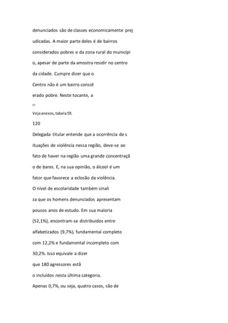 denunciados são de classes economicamente prej 
udicadas. A maior parte deles é de bairros 
considerados pobres e da zona rural do municípi 
o, apesar de parte da amostra residir no centro 
da cidade. Cumpre dizer que o 
Centro não é um bairro consid 
erado pobre. Neste tocante, a 
63 
Veja anexos, tabela 59. 
120 
Delegada titular entende que a ocorrência de s 
ituações de violência nessa região, deve-se ao 
fato de haver na região uma grande concentraçã 
o de bares. E, na sua opinião, o álcool é um 
fator que favorece a eclosão da violência. 
O nível de escolaridade também sinali 
za que os homens denunciados apresentam 
poucos anos de estudo. Em sua maioria 
(52,1%), encontram-se distribuídos entre 
alfabetizados (9,7%), fundamental completo 
com 12,2% e fundamental incompleto com 
30,2%. Isso equivale a dizer 
que 180 agressores estã 
o incluídos nesta última categoria. 
Apenas 0,7%, ou seja, quatro casos, são de 
 