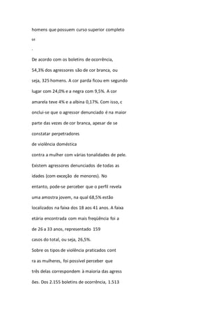 homens que possuem curso superior completo 
64 
. 
De acordo com os boletins de ocorrência, 
54,3% dos agressores são de cor branca, ou 
seja, 325 homens. A cor parda ficou em segundo 
lugar com 24,0% e a negra com 9,5%. A cor 
amarela teve 4% e a albina 0,17%. Com isso, c 
onclui-se que o agressor denunciado é na maior 
parte das vezes de cor branca, apesar de se 
constatar perpetradores 
de violência doméstica 
contra a mulher com várias tonalidades de pele. 
Existem agressores denunciados de todas as 
idades (com exceção de menores). No 
entanto, pode-se perceber que o perfil revela 
uma amostra jovem, na qual 68,5% estão 
localizados na faixa dos 18 aos 41 anos. A faixa 
etária encontrada com mais freqüência foi a 
de 26 a 33 anos, representado 159 
casos do total, ou seja, 26,5%. 
Sobre os tipos de violência praticados cont 
ra as mulheres, foi possível perceber que 
três delas correspondem à maioria das agress 
ões. Dos 2.155 boletins de ocorrência, 1.513 
 