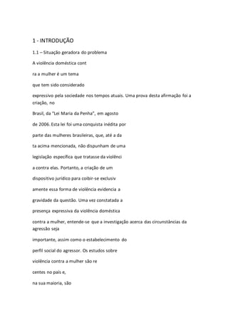1 - INTRODUÇÃO 
1.1 – Situação geradora do problema 
A violência doméstica cont 
ra a mulher é um tema 
que tem sido considerado 
expressivo pela sociedade nos tempos atuais. Uma prova desta afirmação foi a 
criação, no 
Brasil, da “Lei Maria da Penha”, em agosto 
de 2006. Esta lei foi uma conquista inédita por 
parte das mulheres brasileiras, que, até a da 
ta acima mencionada, não dispunham de uma 
legislação específica que tratasse da violênci 
a contra elas. Portanto, a criação de um 
dispositivo jurídico para coibir-se exclusiv 
amente essa forma de violência evidencia a 
gravidade da questão. Uma vez constatada a 
presença expressiva da violência doméstica 
contra a mulher, entende-se que a investigação acerca das circunstâncias da 
agressão seja 
importante, assim como o estabelecimento do 
perfil social do agressor. Os estudos sobre 
violência contra a mulher são re 
centes no país e, 
na sua maioria, são 
 
