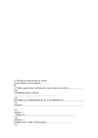 4.2 Delegacia Especializada de Atendi 
mento à Mulher de Divinópolis.................. 
96 
4.3 Dados quantitativos da Delegacia e suas respectivas análises........................... 
100 
CONSIDERAÇÕES FINAIS 
................................................................................. 
118 
REFERÊNCIAS BIBLIOGRÁFICAS E ELETRÔNICAS...................................... 
124 
ANEXOS.................................................................................................................. 
. 
129 
ANEXO 1 
– TABELAS............................................................................................. 
130 
ANEXO 2 – 
ENTREVISTA COM A DELEGADA................................................. 
152 
 