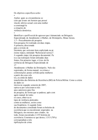 Os objetivos específicos serão: 
• 
Avaliar quais as circunstâncias so 
ciais que levam um homem que possui 
vínculo afetivo-sexual com uma mulher 
a constrangê-la 
a situações de 
violência doméstica. 
• 
Identificar o perfil social do agressor que é denunciado na Delegacia 
Especializada de Atendimento à Mulher, de Divinópolis, Minas Gerais. 
1.3 – Procedimentos de pesquisa 
Esta pesquisa foi realizada em duas etapas. 
A primeira, direcionada 
para a revisão de 
literatura, que será mais bem explicitada no pr 
óximo tópico, intitulado “Referencial teórico”. 
A segunda etapa é de pesquisa documental. Pa 
ra a sua realização foram utilizadas duas 
fontes. Em primeiro lugar, o Livro de Oc 
orrências da Delegacia Especializada de 
17 
Atendimento à Mulher de Divinópolis. Nele são 
registrados, de forma manual, os crimes e 
contravenções penais sofridos pelas mulheres 
a partir dos seus rela 
tos, ou então de dados 
transferidos dos Boletins de Ocorrência (BO) da Polícia Militar. Como a coleta 
de dados se 
iniciou no segundo semestre de 2007, 
optou-se por selecionar os três 
anos anteriores para fins 
de pesquisa, de forma que se pudesse, após cont 
agem manual de todos 
os casos, obter-se os 
tipos de violência praticados 
contra as mulheres, assim como 
sua freqüência. A segunda fonte 
de documentos consultada foram os boletins de 
ocorrência que se encontravam arquivados na 
Delegacia, nos mesmos anos citados. Ao 
todo, foram encontrados 2.155 boletins de 
ocorrência. Constatou-se que destes, 1.513 (70%) 
correspondiam a três 
tipificações de crime 
 