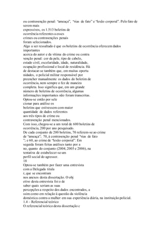 ou contravenção penal: “ameaça”, “vias de fato” e “lesão corporal”. Pelo fato de 
serem mais 
expressivos, os 1.513 boletins de 
ocorrência referentes a esses 
crimes ou contravenções penais 
foram selecionados. 
Algo a ser ressaltado é que os boletins de ocorrência oferecem dados 
importantes 
acerca do autor e da vítima do crime ou contra 
venção penal: cor da pele, tipo de cabelo, 
estado civil, escolaridade, idade, naturalidade, 
ocupação profissional e local de residência. Há 
de destacar-se também que, em muitas oportu 
nidades, o policial militar responsável por 
preencher manualmente os dados do boletim de 
ocorrência, nem sempre o fez de maneira 
completa. Isso significa que, em um grande 
número de boletins de ocorrência, algumas 
informações importantes não foram transcritas. 
Optou-se então por sele 
cionar para análise os 
boletins que estivessem com maior 
quantidade de dados referentes 
aos três tipos de crime ou 
contravenção penal mencionados. 
Com isso, chegou-se a um total de 600 boletins de 
ocorrência, 200 por ano pesquisado. 
De cada conjunto de 200 boletins, 70 referem-se ao crime 
de “ameaça”; 70, à contravenção penal “vias de fato 
”; e 60, ao crime de “lesão corporal”. Em 
seguida foram feitas análises tanto por a 
no, quanto do conjunto (2004, 2005 e 2006), na 
tentativa de estabelecer-se um 
perfil social do agressor. 
18 
Optou-se também por fazer uma entrevista 
com a Delegada titula 
r, que se encontram 
nos anexos desta dissertação. O obj 
etivo desta entrevista foi o de 
saber quais seriam as suas 
percepções a respeito dos dados encontrados, a 
ssim como em relação à questão da violência 
doméstica contra a mulher em sua experiência diária, na instituição policial. 
1.4 – Referencial teórico 
O referencial teórico desta dissertação c 
 