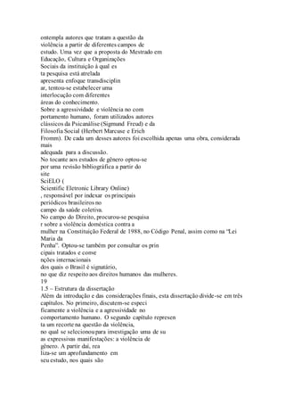ontempla autores que tratam a questão da 
violência a partir de diferentes campos de 
estudo. Uma vez que a proposta do Mestrado em 
Educação, Cultura e Organizações 
Sociais da instituição à qual es 
ta pesquisa está atrelada 
apresenta enfoque transdisciplin 
ar, tentou-se estabelecer uma 
interlocução com diferentes 
áreas do conhecimento. 
Sobre a agressividade e violência no com 
portamento humano, foram utilizados autores 
clássicos da Psicanálise (Sigmund Freud) e da 
Filosofia Social (Herbert Marcuse e Erich 
Fromm). De cada um desses autores foi escolhida apenas uma obra, considerada 
mais 
adequada para a discussão. 
No tocante aos estudos de gênero optou-se 
por uma revisão bibliográfica a partir do 
site 
SciELO ( 
Scientific Eletronic Library Online) 
, responsável por indexar os principais 
periódicos brasileiros no 
campo da saúde coletiva. 
No campo do Direito, procurou-se pesquisa 
r sobre a violência doméstica contra a 
mulher na Constituição Federal de 1988, no Código Penal, assim como na “Lei 
Maria da 
Penha”. Optou-se também por consultar os prin 
cipais tratados e conve 
nções internacionais 
dos quais o Brasil é signatário, 
no que diz respeito aos direitos humanos das mulheres. 
19 
1.5 – Estrutura da dissertação 
Além da introdução e das considerações finais, esta dissertação divide-se em três 
capítulos. No primeiro, discutem-se especi 
ficamente a violência e a agressividade no 
comportamento humano. O segundo capítulo represen 
ta um recorte na questão da violência, 
no qual se selecionou para investigação uma de su 
as expressivas manifestações: a violência de 
gênero. A partir daí, rea 
liza-se um aprofundamento em 
seu estudo, nos quais são 
 