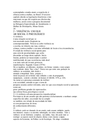 contemplados estudos atuais a respeito da vi 
olência contra a mulher, no Brasil. O terceiro 
capítulo aborda as legislações brasileiras e inte 
rnacionais no que diz respeito aos direitos das 
mulheres, assim como a pesquisa documental 
na Delegacia Especializada de Atendimento à 
Mulher de Divinópolis, Minas Gerais. 
20 
2 - VIOLÊNCIA: UM OLH 
AR SOCIAL E PSICOLÓGICO 
A violência 
é uma situação social que se 
tem mostrado muito freqüente na 
contemporaneidade. Noticia-se sobre violência na 
s escolas, no trânsito, nas ruas, contra a 
criança, contra a mulher e em uma infinidade de locais e/ou circunstâncias. 
O estudo da violência social aponta para 
uma série de peculiaridades que serão 
discutidas ao longo deste capítulo. Inicia 
lmente, poderia ser mencionado o caráter 
multifacetado de suas ocorrências, indo desd 
e as mais sutis até às mais grotescas 
manifestações. Segundo Caram (1978): 
Ela se manifesta em diferentes domínios, em formas variadas e nem sempre 
num confronto direto “face a face”. Parece-nos que existe uma gradação da 
violência na sociedade, indo desde o 
atentado à integridade física, psíquica e 
moral da pessoa até às formas mais refinadas e sutis da propaganda, 
manipulação, controle e domínio do homem (CARAM, 1978, p. 169). 
Ao notar-se a presença constante da violênci 
a na sociedade, entende-se que o tema de 
pesquisa assuma caráter relevante, uma vez que essa situação social se apresenta 
como um 
grave problema gerador de repercussões 
nas esferas física, psicológica e social. 
2.1 A violência sob uma perspectiva transdisciplinar 
Por tratar-se de um assunto que não pertence exclusivamente a nenhum campo 
específico de saber, seu estudo faz-se comple 
xo também, em virtude da necessidade de lidar-se 
com perspectivas de áreas 
de conhecimento diferentes. 
21 
A violência pode ser chamada de um estado, onde assume múltiplos papéis, 
tem inúmeras causas e se encontra submergida em vários domínios. Visto a 
violência ser um fenômeno complexo, sua análise, hoje, não pode mais se 
restringir ao aspecto moral de relações diretas e nem mesmo a alguns 
aspectos da Economia, da Política ou da Sociologia. Ela atinge a totalidade 
 
