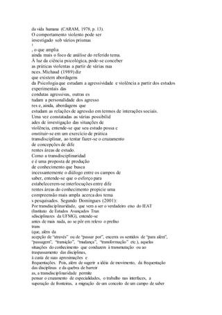 da vida humana (CARAM, 1978, p. 13). 
O comportamento violento pode ser 
investigado sob vários prismas 
1 
, o que amplia 
ainda mais o foco de análise do referido tema. 
À luz da ciência psicológica, pode-se conceber 
as práticas violentas a partir de várias nua 
nces. Michaud (1989) diz 
que existem abordagens 
da Psicologia que estudam a agressividade e violência a partir dos estudos 
experimentais das 
condutas agressivas, outras es 
tudam a personalidade dos agresso 
res e, ainda, abordagens que 
estudam as relações de agressão em termos de interações sociais. 
Uma vez constatadas as várias possibilid 
ades de investigação das situações de 
violência, entende-se que seu estudo possa c 
onstituir-se em um exercício de prática 
transdisciplinar, ao tentar fazer-se o cruzamento 
de concepções de dife 
rentes áreas de estudo. 
Como a transdisciplinaridad 
e é uma proposta de produção 
de conhecimento que busca 
incessantemente o diálogo entre os campos de 
saber, entende-se que o esforço para 
estabelecerem-se interlocuções entre dife 
rentes áreas do conhecimento propicie uma 
compreensão mais ampla acerca dos tema 
s pesquisados. Segundo Domingues (2001): 
Por transdisciplinaridade, que vem a ser o verdadeiro eixo do IEAT 
(Instituto de Estudos Avançados Tran 
sdisciplinares da UFMG), entende-se 
antes de mais nada, ao se pôr em relevo o prefixo 
trans 
(que, além da 
acepção de “através” ou de “passar por”, encerra os sentidos de “para além”, 
“passagem”, “transição”, “mudança”, “transformação” etc.), aquelas 
situações do conhecimento que conduzem à transmutação ou ao 
traspassamento das disciplinas, 
à custa de suas aproximações e 
frequentações. Pois, além de sugerir a idéia de movimento, da frequentação 
das disciplinas e da quebra de barreir 
as, a transdisciplinaridade permite 
pensar o cruzamento de especialidades, o trabalho nas interfaces, a 
superação de fronteiras, a migração de um conceito de um campo de saber 
 