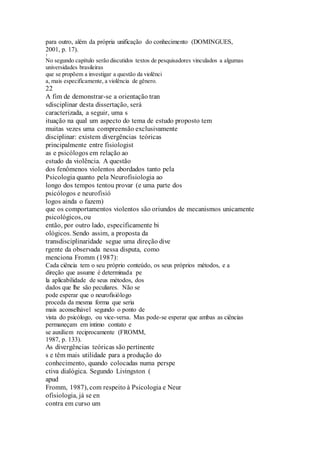 para outro, além da própria unificação do conhecimento (DOMINGUES, 
2001, p. 17). 
1 
No segundo capítulo serão discutidos textos de pesquisadores vinculados a algumas 
universidades brasileiras 
que se propõem a investigar a questão da violênci 
a, mais especificamente, a violência de gênero. 
22 
A fim de demonstrar-se a orientação tran 
sdisciplinar desta dissertação, será 
caracterizada, a seguir, uma s 
ituação na qual um aspecto do tema de estudo proposto tem 
muitas vezes uma compreensão exclusivamente 
disciplinar: existem divergências teóricas 
principalmente entre fisiologist 
as e psicólogos em relação ao 
estudo da violência. A questão 
dos fenômenos violentos abordados tanto pela 
Psicologia quanto pela Neurofisiologia ao 
longo dos tempos tentou provar (e uma parte dos 
psicólogos e neurofisió 
logos ainda o fazem) 
que os comportamentos violentos são oriundos de mecanismos unicamente 
psicológicos, ou 
então, por outro lado, especificamente bi 
ológicos. Sendo assim, a proposta da 
transdisciplinaridade segue uma direção dive 
rgente da observada nessa disputa, como 
menciona Fromm (1987): 
Cada ciência tem o seu próprio conteúdo, os seus próprios métodos, e a 
direção que assume é determinada pe 
la aplicabilidade de seus métodos, dos 
dados que lhe são peculiares. Não se 
pode esperar que o neurofisiólogo 
proceda da mesma forma que seria 
mais aconselhável segundo o ponto de 
vista do psicólogo, ou vice-versa. Mas pode-se esperar que ambas as ciências 
permaneçam em íntimo contato e 
se auxiliem reciprocamente (FROMM, 
1987, p. 133). 
As divergências teóricas são pertinente 
s e têm mais utilidade para a produção do 
conhecimento, quando colocadas numa perspe 
ctiva dialógica. Segundo Livingston ( 
apud 
Fromm, 1987), com respeito à Psicologia e Neur 
ofisiologia, já se en 
contra em curso um 
 