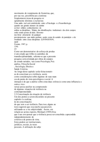 movimento de rompimento de fronteiras, que, 
por sua vez, possibilita aos cientistas 
freqüentarem áreas de pesquisa or 
iginalmente distintas e exclusivas: 
Uma união real será estabelecida entre a Psicologia e a Neurofisiologia 
quando um grande número de cientist 
as tiver sólidos conhecimentos de 
ambas as disciplinas. Muitas das identificações tradicionais dos dois campos 
estão sendo postas de lado. Devemo-nos 
livrar ativamente de qualquer 
provincianismo que ainda perdure, assim como do sentido de jurisdição e de 
rivalidade entre essas disciplinas (LIVINGSTON, 
apud 
Fromm, 1987, p. 
134). 
23 
Como um demonstrativo do esforço de produz 
ir um estudo que trilhe os caminhos da 
transdisciplinaridade, salienta-se que a presente 
pesquisa será orientada por obras de campos 
de estudo variados, tais como Psicologia, Psic 
análise, Filosofia Social 
, Sociologia, Direito e 
Saúde Coletiva. 
Ao longo deste capítulo serão feitas tentativ 
as de conceituar-se a violência, assim 
como considerações sobre algumas de suas nuan 
ces do ponto de vista psicológico e social. A 
intenção é de que a análise sobre estas duas esferas (e como uma influencia a 
outra e vice-versa) 
possa auxiliar na compreensão 
de algumas situações de violência na 
contemporaneidade. 
2.2 Conceituação da situação de violência 
Um dos pontos a serem discutidos no presente 
capítulo é a realizaç 
ão de conceituações 
do que vem a ser violência. Para isso, alguns au 
tores sugerem que essa tarefa seja possível, 
utilizando-se a via subjetividade. Assim, em 
relação ao acima exposto, Michaud (1989) frisa 
que é um erro pensar que a violência possa ser concebida e apreendida 
independentemente de 
critérios e de pontos de vista. 
Estes podem ser institucionais, 
jurídicos, sociais, às vezes 
pessoais. A utilização da subje 
 