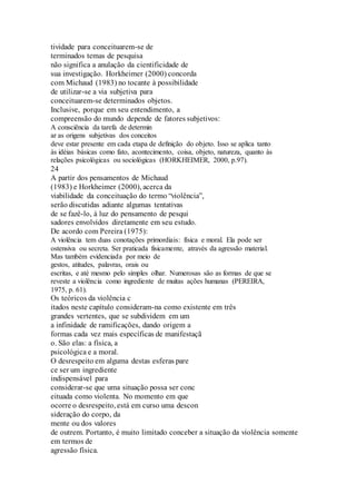 tividade para conceituarem-se de 
terminados temas de pesquisa 
não significa a anulação da cientificidade de 
sua investigação. Horkheimer (2000) concorda 
com Michaud (1983) no tocante à possibilidade 
de utilizar-se a via subjetiva para 
conceituarem-se determinados objetos. 
Inclusive, porque em seu entendimento, a 
compreensão do mundo depende de fatores subjetivos: 
A consciência da tarefa de determin 
ar as origens subjetivas dos conceitos 
deve estar presente em cada etapa de definição do objeto. Isso se aplica tanto 
às idéias básicas como fato, acontecimento, coisa, objeto, natureza, quanto às 
relações psicológicas ou sociológicas (HORKHEIMER, 2000, p.97). 
24 
A partir dos pensamentos de Michaud 
(1983) e Horkheimer (2000), acerca da 
viabilidade da conceituação do termo “violência”, 
serão discutidas adiante algumas tentativas 
de se fazê-lo, à luz do pensamento de pesqui 
sadores envolvidos diretamente em seu estudo. 
De acordo com Pereira (1975): 
A violência tem duas conotações primordiais: física e moral. Ela pode ser 
ostensiva ou secreta. Ser praticada fisicamente, através da agressão material. 
Mas também evidenciada por meio de 
gestos, atitudes, palavras, orais ou 
escritas, e até mesmo pelo simples olhar. Numerosas são as formas de que se 
reveste a violência como ingrediente de muitas ações humanas (PEREIRA, 
1975, p. 61). 
Os teóricos da violência c 
itados neste capítulo consideram-na como existente em três 
grandes vertentes, que se subdividem em um 
a infinidade de ramificações, dando origem a 
formas cada vez mais específicas de manifestaçã 
o. São elas: a física, a 
psicológica e a moral. 
O desrespeito em alguma destas esferas pare 
ce ser um ingrediente 
indispensável para 
considerar-se que uma situação possa ser conc 
eituada como violenta. No momento em que 
ocorre o desrespeito, está em curso uma descon 
sideração do corpo, da 
mente ou dos valores 
de outrem. Portanto, é muito limitado conceber a situação da violência somente 
em termos de 
agressão física. 
 