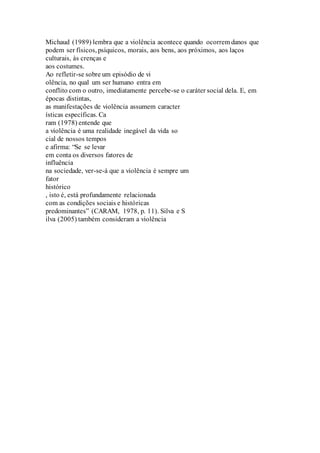 Michaud (1989) lembra que a violência acontece quando ocorrem danos que 
podem ser físicos, psíquicos, morais, aos bens, aos próximos, aos laços 
culturais, às crenças e 
aos costumes. 
Ao refletir-se sobre um episódio de vi 
olência, no qual um ser humano entra em 
conflito com o outro, imediatamente percebe-se o caráter social dela. E, em 
épocas distintas, 
as manifestações de violência assumem caracter 
ísticas específicas. Ca 
ram (1978) entende que 
a violência é uma realidade inegável da vida so 
cial de nossos tempos 
e afirma: “Se se levar 
em conta os diversos fatores de 
influência 
na sociedade, ver-se-á que a violência é sempre um 
fator 
histórico 
, isto é, está profundamente relacionada 
com as condições sociais e históricas 
predominantes” (CARAM, 1978, p. 11). Silva e S 
ilva (2005) também consideram a violência 
