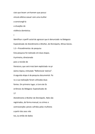 ciais que levam um homem que possui 
vínculo afetivo-sexual com uma mulher 
a constrangê-la 
a situações de 
violência doméstica. 
• 
Identificar o perfil social do agressor que é denunciado na Delegacia 
Especializada de Atendimento à Mulher, de Divinópolis, Minas Gerais. 
1.3 – Procedimentos de pesquisa 
Esta pesquisa foi realizada em duas etapas. 
A primeira, direcionada 
para a revisão de 
literatura, que será mais bem explicitada no pr 
óximo tópico, intitulado “Referencial teórico”. 
A segunda etapa é de pesquisa documental. Pa 
ra a sua realização foram utilizadas duas 
fontes. Em primeiro lugar, o Livro de Oc 
orrências da Delegacia Especializada de 
17 
Atendimento à Mulher de Divinópolis. Nele são 
registrados, de forma manual, os crimes e 
contravenções penais sofridos pelas mulheres 
a partir dos seus rela 
tos, ou então de dados 
 