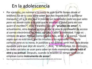En la adolescencia
• Por ejemplo, ¿es normal si tu novio te pide que le llames desde el
teléfono fijo de tu casa para saber que has llegado bien y quedarse
tranquilo? ¿O si te dice que le mandes un localizador cada vez que sales
para ver donde estás o te pide que le enseñes el móvil para ver con
quien te escribes?”, dice. Para ellos eso son “pruebas de amor”. Y,
actualmente, otro de esos gestos es dar al otro la contraseña de acceso
al correo electrónico, las redes sociales. Ceder la intimidad. Y eso es
símbolo de amor. Porque, como explica Ana, aman a su pareja. “Quizá
sepas que no está bien, que los insultos o las agresiones no son lo
correcto pero es tu novio, le justificas y no quieres verle mal. Solo deseas
ayudarle para que deje de ocurrir...”, dice. “El WhatsApp, los mensajes,
las redes sociales se usan para saber en todo momento dónde está el
otro y su actitud. Después, cuando la relación se rompe también se
emplean como instrumento de acoso”.
• http://sociedad.elpais.com/sociedad/2013/10/19/actualidad/1382206109_621723.html
 