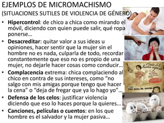 EJEMPLOS DE MICROMACHISMO
(SITUACIONES SUTILES DE VIOLENCIA DE GÉNERO)
• Hipercontrol: de chico a chica como mirando el
móvil, diciendo con quien puede salir, qué ropa
ponerse…
• Desacreditar: quitar valor a sus ideas u
opiniones, hacer sentir que la mujer sin el
hombre no es nada, culparla de todo, recordar
constantemente que eso no es propio de una
mujer, no dejarle hacer cosas como conducir…
• Complacencia extrema: chica complaciendo al
chico en contra de sus intereses, como “no
salgo con mis amigas porque tengo que hacer
la cena” o “deja de fregar que ya lo hago yo”…
• Defensa de los celos: justificar violencia
diciendo que eso lo haces porque la quieres…
• Canciones, películas o cuentos: en los que
hombre es el salvador y la mujer pasiva…
 