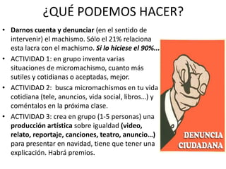 ¿QUÉ PODEMOS HACER?
• Darnos cuenta y denunciar (en el sentido de
intervenir) el machismo. Sólo el 21% relaciona
esta lacra con el machismo. Si lo hiciese el 90%...
• ACTIVIDAD 1: en grupo inventa varias
situaciones de micromachismo, cuanto más
sutiles y cotidianas o aceptadas, mejor.
• ACTIVIDAD 2: busca micromachismos en tu vida
cotidiana (tele, anuncios, vida social, libros…) y
coméntalos en la próxima clase.
• ACTIVIDAD 3: crea en grupo (1-5 personas) una
producción artística sobre igualdad (video,
relato, reportaje, canciones, teatro, anuncio…)
para presentar en navidad, tiene que tener una
explicación. Habrá premios.
 