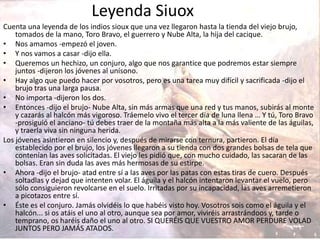 Leyenda Siuox
Cuenta una leyenda de los indios sioux que una vez llegaron hasta la tienda del viejo brujo,
tomados de la mano, Toro Bravo, el guerrero y Nube Alta, la hija del cacique.
• Nos amamos -empezó el joven.
• Y nos vamos a casar -dijo ella.
• Queremos un hechizo, un conjuro, algo que nos garantice que podremos estar siempre
juntos -dijeron los jóvenes al unísono.
• Hay algo que puedo hacer por vosotros, pero es una tarea muy difícil y sacrificada -dijo el
brujo tras una larga pausa.
• No importa -dijeron los dos.
• Entonces -dijo el brujo- Nube Alta, sin más armas que una red y tus manos, subirás al monte
y cazarás al halcón más vigoroso. Tráemelo vivo el tercer día de luna llena … Y tú, Toro Bravo
-prosiguió el anciano- tú debes traer de la montaña más alta a la más valiente de las águilas,
y traerla viva sin ninguna herida.
Los jóvenes asintieron en silencio y, después de mirarse con ternura, partieron. El día
establecido por el brujo, los jóvenes llegaron a su tienda con dos grandes bolsas de tela que
contenían las aves solicitadas. El viejo les pidió que, con mucho cuidado, las sacaran de las
bolsas. Eran sin duda las aves más hermosas de su estirpe.
• Ahora -dijo el brujo- atad entre sí a las aves por las patas con estas tiras de cuero. Después
soltadlas y dejad que intenten volar. El águila y el halcón intentaron levantar el vuelo, pero
sólo consiguieron revolcarse en el suelo. Irritadas por su incapacidad, las aves arremetieron
a picotazos entre sí.
• Éste es el conjuro. Jamás olvidéis lo que habéis visto hoy. Vosotros sois como el águila y el
halcón... si os atáis el uno al otro, aunque sea por amor, viviréis arrastrándoos y, tarde o
temprano, os haréis daño el uno al otro. SI QUERÉIS QUE VUESTRO AMOR PERDURE VOLAD
JUNTOS PERO JAMÁS ATADOS.
 