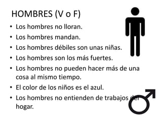 HOMBRES (V o F)
• Los hombres no lloran.
• Los hombres mandan.
• Los hombres débiles son unas niñas.
• Los hombres son los más fuertes.
• Los hombres no pueden hacer más de una
cosa al mismo tiempo.
• El color de los niños es el azul.
• Los hombres no entienden de trabajos del
hogar.
 