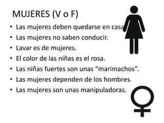 MUJERES (V o F)
• Las mujeres deben quedarse en casa.
• Las mujeres no saben conducir.
• Lavar es de mujeres.
• El color de las niñas es el rosa.
• Las niñas fuertes son unas “marimachos”.
• Las mujeres dependen de los hombres.
• Las mujeres son unas manipuladoras.
 