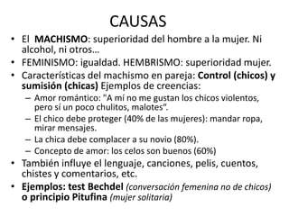 CAUSAS
• El MACHISMO: superioridad del hombre a la mujer. Ni
alcohol, ni otros…
• FEMINISMO: igualdad. HEMBRISMO: superioridad mujer.
• Características del machismo en pareja: Control (chicos) y
sumisión (chicas) Ejemplos de creencias:
– Amor romántico: "A mí no me gustan los chicos violentos,
pero sí un poco chulitos, malotes“.
– El chico debe proteger (40% de las mujeres): mandar ropa,
mirar mensajes.
– La chica debe complacer a su novio (80%).
– Concepto de amor: los celos son buenos (60%)
• También influye el lenguaje, canciones, pelis, cuentos,
chistes y comentarios, etc.
• Ejemplos: test Bechdel (conversación femenina no de chicos)
o principio Pitufina (mujer solitaria)
 
