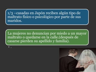 1/3 –casadas en Japón reciben algún tipo de
maltrato físico o psicológico por parte de sus
maridos.
• .
La mujeres no denuncian por miedo a un mayor
maltrato o quedarse en la calle.(después de
casarse pierden su apellido y familia).
 