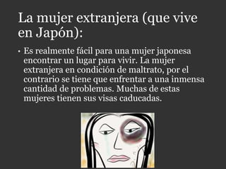 La mujer extranjera (que vive
en Japón):
• Es realmente fácil para una mujer japonesa
encontrar un lugar para vivir. La mujer
extranjera en condición de maltrato, por el
contrario se tiene que enfrentar a una inmensa
cantidad de problemas. Muchas de estas
mujeres tienen sus visas caducadas.
 