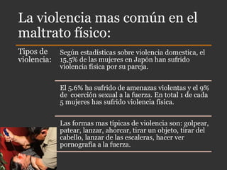La violencia mas común en el
maltrato físico:
Tipos de
violencia:
Según estadísticas sobre violencia domestica, el
15,5% de las mujeres en Japón han sufrido
violencia física por su pareja.
El 5.6% ha sufrido de amenazas violentas y el 9%
de coerción sexual a la fuerza. En total 1 de cada
5 mujeres has sufrido violencia física.
Las formas mas típicas de violencia son: golpear,
patear, lanzar, ahorcar, tirar un objeto, tirar del
cabello, lanzar de las escaleras, hacer ver
pornografía a la fuerza.
 
