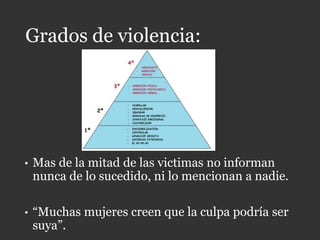 Grados de violencia:
• Mas de la mitad de las victimas no informan
nunca de lo sucedido, ni lo mencionan a nadie.
• “Muchas mujeres creen que la culpa podría ser
suya”.
 